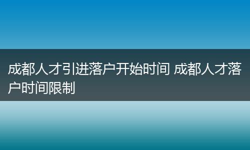 成都人才引进落户开始时间 成都人才落户时间限制