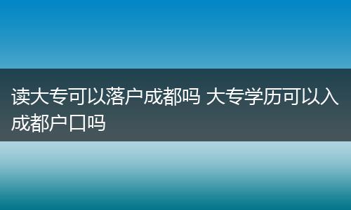 读大专可以落户成都吗 大专学历可以入成都户口吗