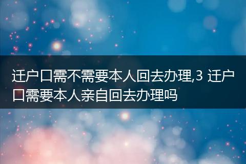 迁户口需不需要本人回去办理,3 迁户口需要本人亲自回去办理吗