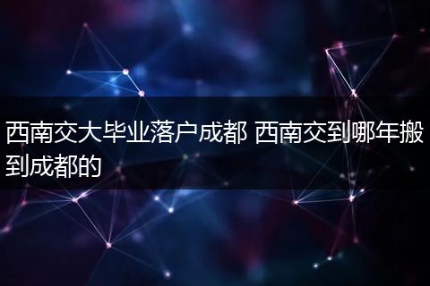 西南交大毕业落户成都 西南交到哪年搬到成都的