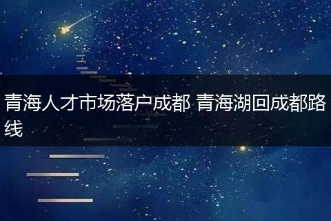 青海人才市场落户成都 青海湖回成都路线