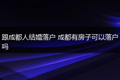 跟成都人结婚落户 成都有房子可以落户吗