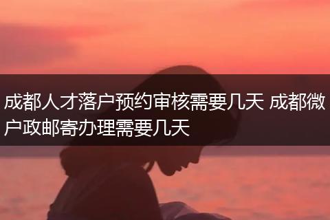 成都人才落户预约审核需要几天 成都微户政邮寄办理需要几天