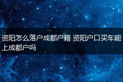 资阳怎么落户成都户籍 资阳户口买车能上成都户吗