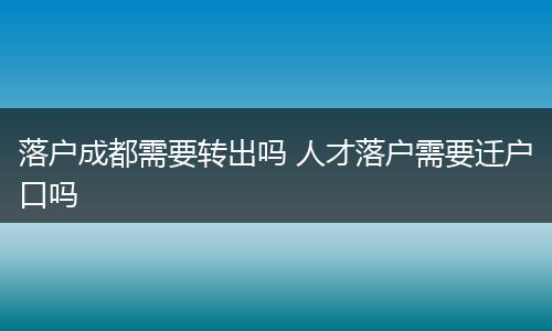 落户成都需要转出吗 人才落户需要迁户口吗