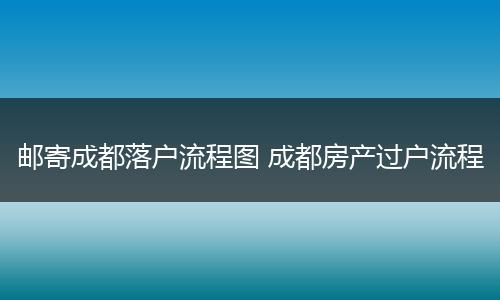 邮寄成都落户流程图 成都房产过户流程