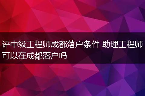 评中级工程师成都落户条件 助理工程师可以在成都落户吗