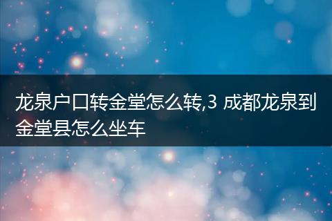 龙泉户口转金堂怎么转,3 成都龙泉到金堂县怎么坐车