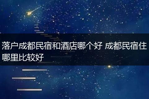 落户成都民宿和酒店哪个好 成都民宿住哪里比较好