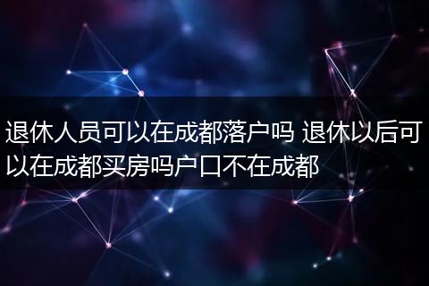 退休人员可以在成都落户吗 退休以后可以在成都买房吗户口不在成都