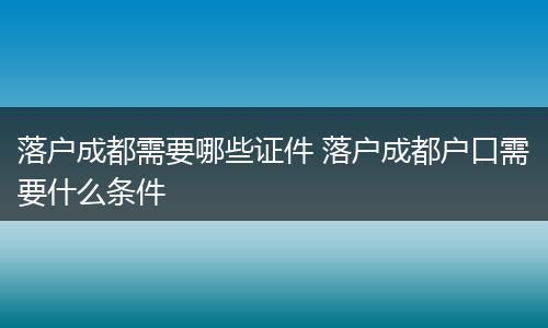 落户成都需要哪些证件 落户成都户口需要什么条件