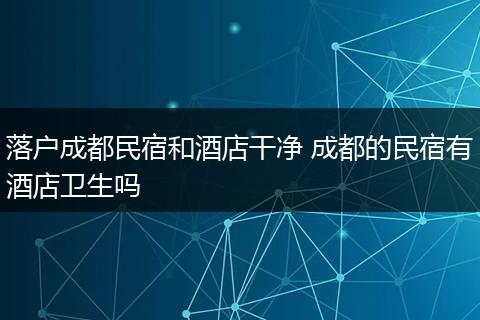 落户成都民宿和酒店干净 成都的民宿有酒店卫生吗