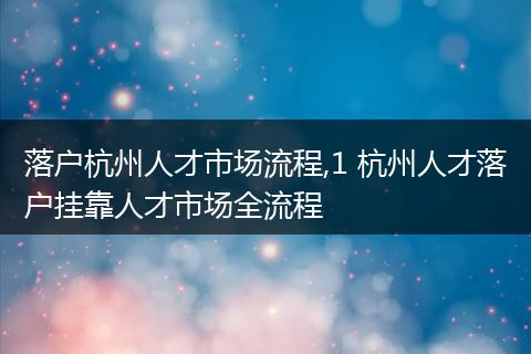 落户杭州人才市场流程,1 杭州人才落户挂靠人才市场全流程