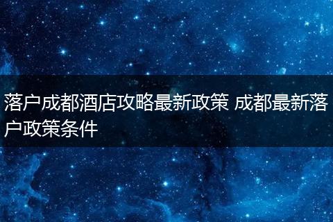 落户成都酒店攻略最新政策 成都最新落户政策条件