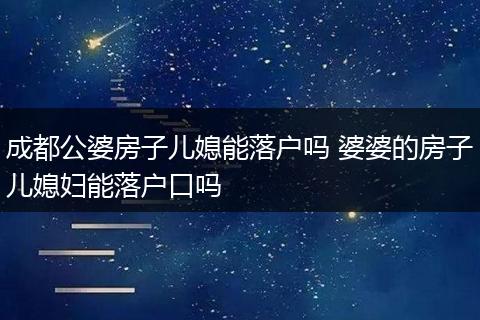成都公婆房子儿媳能落户吗 婆婆的房子儿媳妇能落户口吗
