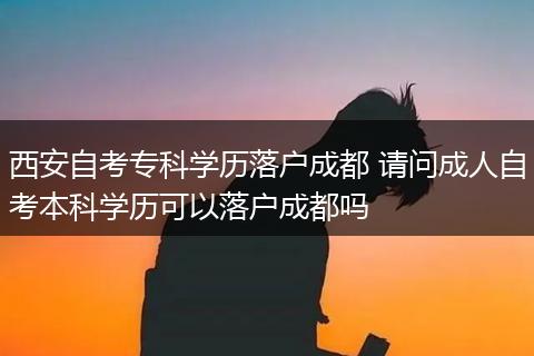 西安自考专科学历落户成都 请问成人自考本科学历可以落户成都吗