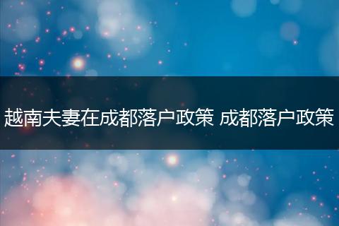 越南夫妻在成都落户政策 成都落户政策