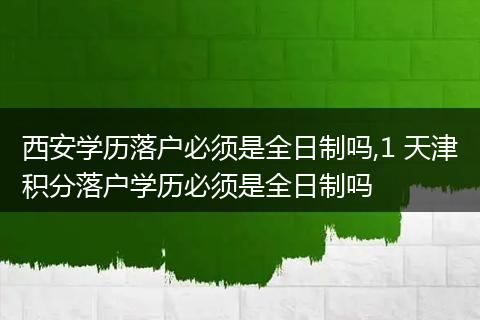 西安学历落户必须是全日制吗,1 天津积分落户学历必须是全日制吗
