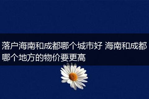 落户海南和成都哪个城市好 海南和成都哪个地方的物价要更高