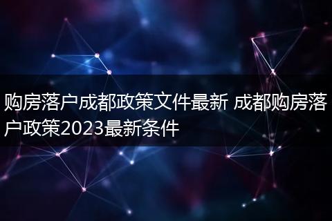 购房落户成都政策文件最新 成都购房落户政策2023最新条件