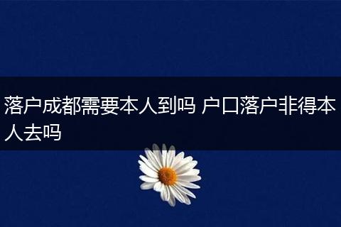 落户成都需要本人到吗 户口落户非得本人去吗