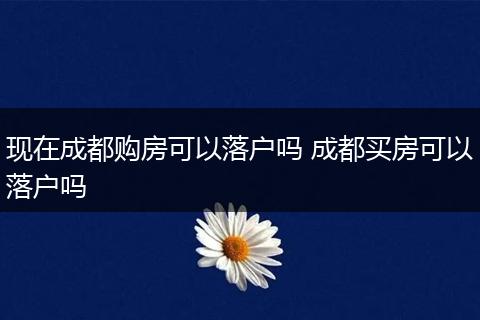 现在成都购房可以落户吗 成都买房可以落户吗