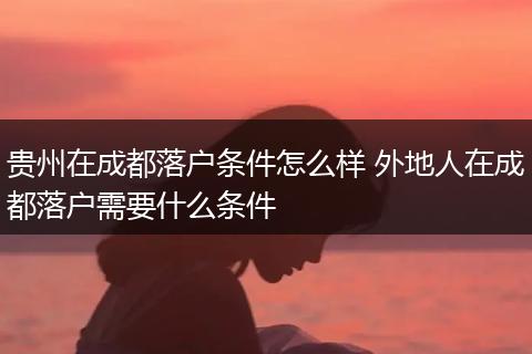 贵州在成都落户条件怎么样 外地人在成都落户需要什么条件