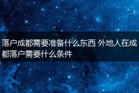 落户成都需要准备什么东西 外地人在成都落户需要什么条件