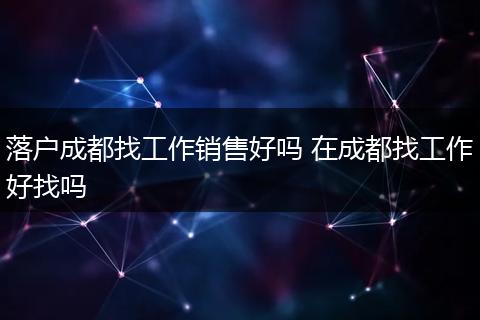 落户成都找工作销售好吗 在成都找工作好找吗