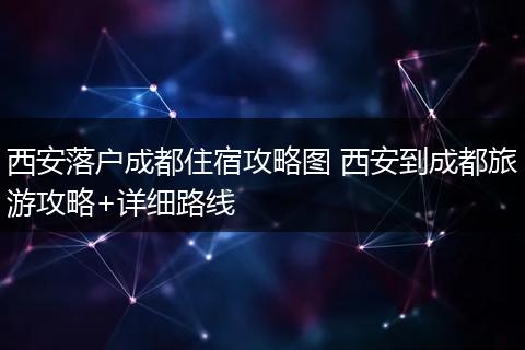 西安落户成都住宿攻略图 西安到成都旅游攻略+详细路线