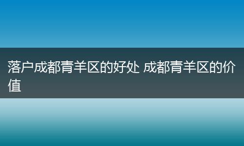 落户成都青羊区的好处 成都青羊区的价值