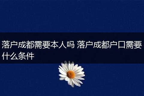 落户成都需要本人吗 落户成都户口需要什么条件