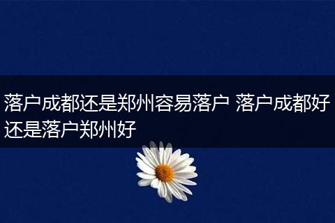 落户成都还是郑州容易落户 落户成都好还是落户郑州好