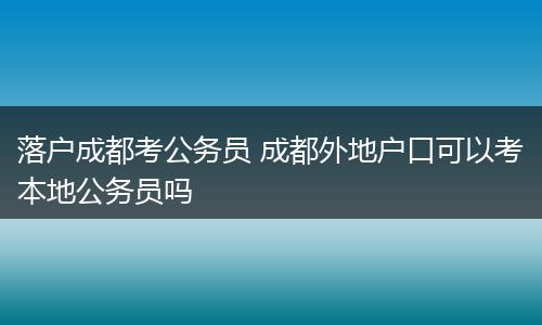 落户成都考公务员 成都外地户口可以考本地公务员吗