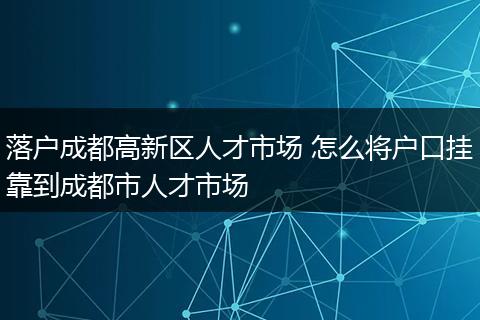 落户成都高新区人才市场 怎么将户口挂靠到成都市人才市场