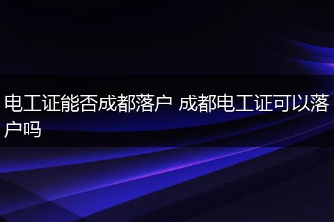 电工证能否成都落户 成都电工证可以落户吗