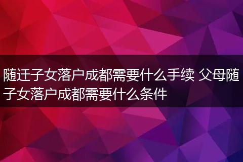 随迁子女落户成都需要什么手续 父母随子女落户成都需要什么条件