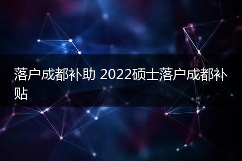 落户成都补助 2022硕士落户成都补贴