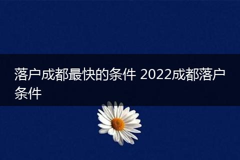 落户成都最快的条件 2022成都落户条件