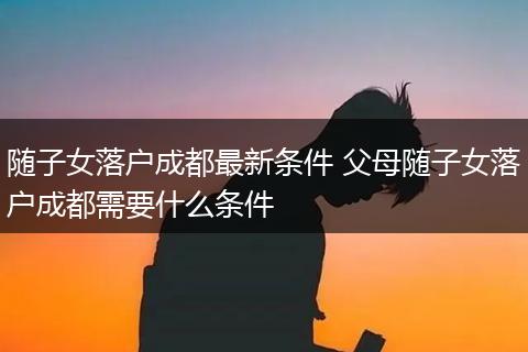 随子女落户成都最新条件 父母随子女落户成都需要什么条件