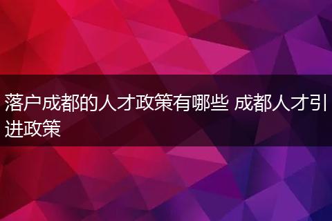 落户成都的人才政策有哪些 成都人才引进政策