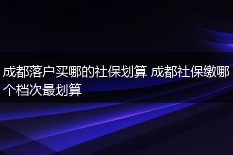 成都落户买哪的社保划算 成都社保缴哪个档次最划算