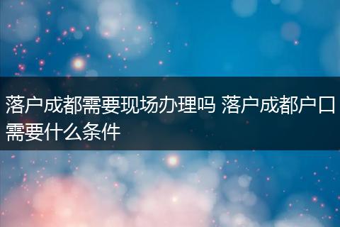 落户成都需要现场办理吗 落户成都户口需要什么条件
