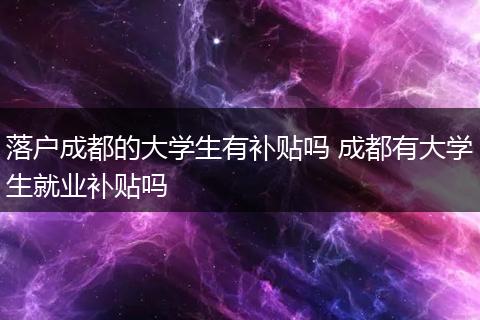 落户成都的大学生有补贴吗 成都有大学生就业补贴吗