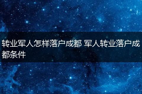 转业军人怎样落户成都 军人转业落户成都条件