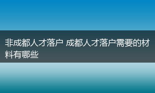 非成都人才落户 成都人才落户需要的材料有哪些