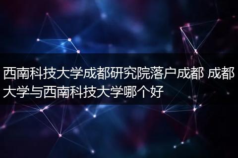 西南科技大学成都研究院落户成都 成都大学与西南科技大学哪个好