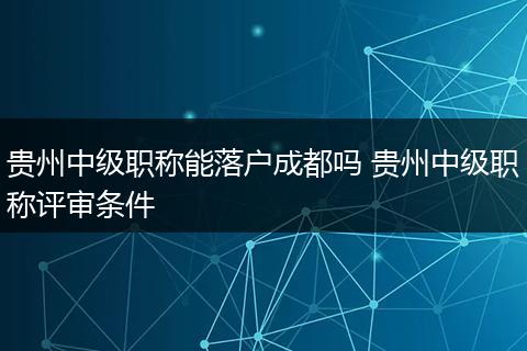 贵州中级职称能落户成都吗 贵州中级职称评审条件