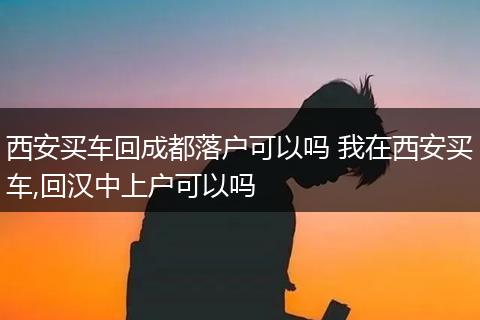 西安买车回成都落户可以吗 我在西安买车,回汉中上户可以吗