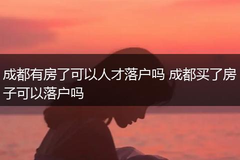 成都有房了可以人才落户吗 成都买了房子可以落户吗